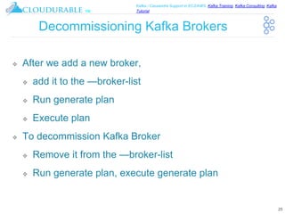 ™
Kafka / Cassandra Support in EC2/AWS. Kafka Training, Kafka Consulting, Kafka
Tutorial
Decommissioning Kafka Brokers
❖ After we add a new broker,
❖ add it to the —broker-list
❖ Run generate plan
❖ Execute plan
❖ To decommission Kafka Broker
❖ Remove it from the —broker-list
❖ Run generate plan, execute generate plan
25
 