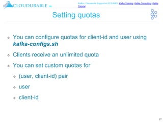 ™
Kafka / Cassandra Support in EC2/AWS. Kafka Training, Kafka Consulting, Kafka
Tutorial
Setting quotas
❖ You can configure quotas for client-id and user using
kafka-configs.sh
❖ Clients receive an unlimited quota
❖ You can set custom quotas for
❖ (user, client-id) pair
❖ user
❖ client-id
27
 