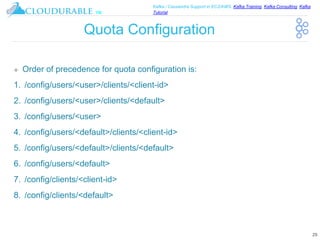 ™
Kafka / Cassandra Support in EC2/AWS. Kafka Training, Kafka Consulting, Kafka
Tutorial
Quota Configuration
❖ Order of precedence for quota configuration is:
1. /config/users/<user>/clients/<client-id>
2. /config/users/<user>/clients/<default>
3. /config/users/<user>
4. /config/users/<default>/clients/<client-id>
5. /config/users/<default>/clients/<default>
6. /config/users/<default>
7. /config/clients/<client-id>
8. /config/clients/<default>
29
 
