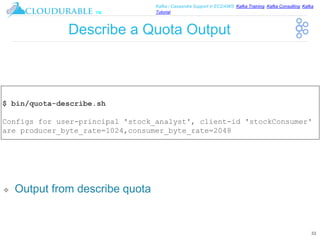 ™
Kafka / Cassandra Support in EC2/AWS. Kafka Training, Kafka Consulting, Kafka
Tutorial
Describe a Quota Output
❖ Output from describe quota
33
$ bin/quota-describe.sh
Configs for user-principal 'stock_analyst', client-id 'stockConsumer'
are producer_byte_rate=1024,consumer_byte_rate=2048
 
