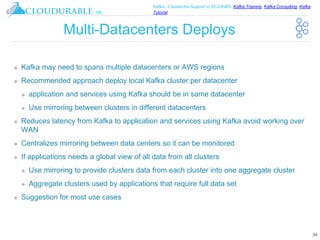 ™
Kafka / Cassandra Support in EC2/AWS. Kafka Training, Kafka Consulting, Kafka
Tutorial
Multi-Datacenters Deploys
❖ Kafka may need to spans multiple datacenters or AWS regions
❖ Recommended approach deploy local Kafka cluster per datacenter
❖ application and services using Kafka should be in same datacenter
❖ Use mirroring between clusters in different datacenters
❖ Reduces latency from Kafka to application and services using Kafka avoid working over
WAN
❖ Centralizes mirroring between data centers so it can be monitored
❖ If applications needs a global view of all data from all clusters
❖ Use mirroring to provide clusters data from each cluster into one aggregate cluster
❖ Aggregate clusters used by applications that require full data set
❖ Suggestion for most use cases
34
 