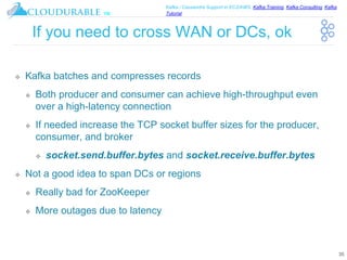 ™
Kafka / Cassandra Support in EC2/AWS. Kafka Training, Kafka Consulting, Kafka
Tutorial
If you need to cross WAN or DCs, ok
❖ Kafka batches and compresses records
❖ Both producer and consumer can achieve high-throughput even
over a high-latency connection
❖ If needed increase the TCP socket buffer sizes for the producer,
consumer, and broker
❖ socket.send.buffer.bytes and socket.receive.buffer.bytes
❖ Not a good idea to span DCs or regions
❖ Really bad for ZooKeeper
❖ More outages due to latency
35
 