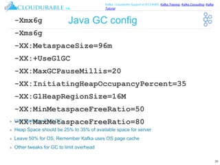 ™
Kafka / Cassandra Support in EC2/AWS. Kafka Training, Kafka Consulting, Kafka
Tutorial
Java GC config
❖ Use Garbage First GC
❖ Heap Space should be 25% to 35% of available space for server
❖ Leave 50% for OS, Remember Kafka uses OS page cache
❖ Other tweaks for GC to limit overhead
38
-Xmx6g
-Xms6g
-XX:MetaspaceSize=96m
-XX:+UseG1GC
-XX:MaxGCPauseMillis=20
-XX:InitiatingHeapOccupancyPercent=35
-XX:G1HeapRegionSize=16M
-XX:MinMetaspaceFreeRatio=50
-XX:MaxMetaspaceFreeRatio=80
 