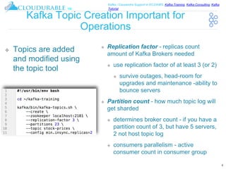 ™
Kafka / Cassandra Support in EC2/AWS. Kafka Training, Kafka Consulting, Kafka
Tutorial
Kafka Topic Creation Important for
Operations
❖ Replication factor - replicas count
amount of Kafka Brokers needed
❖ use replication factor of at least 3 (or 2)
❖ survive outages, head-room for
upgrades and maintenance -ability to
bounce servers
❖ Partition count - how much topic log will
get sharded
❖ determines broker count - if you have a
partition count of 3, but have 5 servers,
2 not host topic log
❖ consumers parallelism - active
consumer count in consumer group
4
❖ Topics are added
and modified using
the topic tool
 