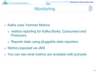 ™
Kafka / Cassandra Support in EC2/AWS. Kafka Training, Kafka Consulting, Kafka
Tutorial
Monitoring
❖ Kafka uses Yammer Metrics
❖ metrics reporting for Kafka Broke, Consumers and
Producers
❖ Reports stats using pluggable stats reporters
❖ Metrics exposed via JMX
❖ You can see what metrics are available with jconsole
42
 