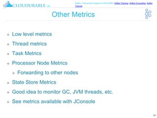 ™
Kafka / Cassandra Support in EC2/AWS. Kafka Training, Kafka Consulting, Kafka
Tutorial
Other Metrics
❖ Low level metrics
❖ Thread metrics
❖ Task Metrics
❖ Processor Node Metrics
❖ Forwarding to other nodes
❖ State Store Metrics
❖ Good idea to monitor GC, JVM threads, etc.
❖ See metrics available with JConsole
56
 