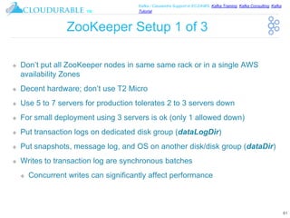 ™
Kafka / Cassandra Support in EC2/AWS. Kafka Training, Kafka Consulting, Kafka
Tutorial
ZooKeeper Setup 1 of 3
❖ Don’t put all ZooKeeper nodes in same same rack or in a single AWS
availability Zones
❖ Decent hardware; don’t use T2 Micro
❖ Use 5 to 7 servers for production tolerates 2 to 3 servers down
❖ For small deployment using 3 servers is ok (only 1 allowed down)
❖ Put transaction logs on dedicated disk group (dataLogDir)
❖ Put snapshots, message log, and OS on another disk/disk group (dataDir)
❖ Writes to transaction log are synchronous batches
❖ Concurrent writes can significantly affect performance
61
 