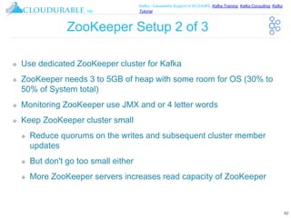 ™
Kafka / Cassandra Support in EC2/AWS. Kafka Training, Kafka Consulting, Kafka
Tutorial
ZooKeeper Setup 2 of 3
❖ Use dedicated ZooKeeper cluster for Kafka
❖ ZooKeeper needs 3 to 5GB of heap with some room for OS (30% to
50% of System total)
❖ Monitoring ZooKeeper use JMX and or 4 letter words
❖ Keep ZooKeeper cluster small
❖ Reduce quorums on the writes and subsequent cluster member
updates
❖ But don't go too small either
❖ More ZooKeeper servers increases read capacity of ZooKeeper
62
 