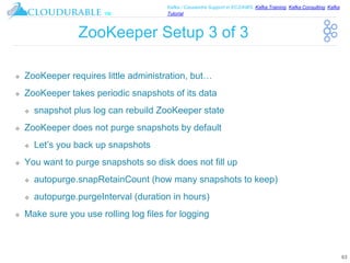 ™
Kafka / Cassandra Support in EC2/AWS. Kafka Training, Kafka Consulting, Kafka
Tutorial
ZooKeeper Setup 3 of 3
❖ ZooKeeper requires little administration, but…
❖ ZooKeeper takes periodic snapshots of its data
❖ snapshot plus log can rebuild ZooKeeper state
❖ ZooKeeper does not purge snapshots by default
❖ Let’s you back up snapshots
❖ You want to purge snapshots so disk does not fill up
❖ autopurge.snapRetainCount (how many snapshots to keep)
❖ autopurge.purgeInterval (duration in hours)
❖ Make sure you use rolling log files for logging
63
 