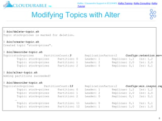 ™
Kafka / Cassandra Support in EC2/AWS. Kafka Training, Kafka Consulting, Kafka
Tutorial
Modifying Topics with Alter
8
$ bin/delete-topic.sh
Topic stock-prices is marked for deletion.
$ bin/create-topic.sh
Created topic "stock-prices".
$ bin/describe-topic.sh
Topic:stock-prices PartitionCount:3 ReplicationFactor:2 Configs:retention.ms=6
Topic: stock-prices Partition: 0 Leader: 1 Replicas: 1,2 Isr: 1,2
Topic: stock-prices Partition: 1 Leader: 2 Replicas: 2,0 Isr: 2,0
Topic: stock-prices Partition: 2 Leader: 0 Replicas: 0,1 Isr: 0,1
$ bin/alter-topic.sh
Adding partitions succeeded!
$ bin/describe-topic.sh
Topic:stock-prices PartitionCount:13 ReplicationFactor:2 Configs:min.insync.rep
Topic: stock-prices Partition: 0 Leader: 1 Replicas: 1,2 Isr: 1,2
Topic: stock-prices Partition: 1 Leader: 2 Replicas: 2,0 Isr: 2,0
Topic: stock-prices Partition: 2 Leader: 0 Replicas: 0,1 Isr: 0,1
…
Topic: stock-prices Partition: 11 Leader: 0 Replicas: 0,1 Isr: 0,1
Topic: stock-prices Partition: 12 Leader: 1 Replicas: 1,0 Isr: 1,0
 
