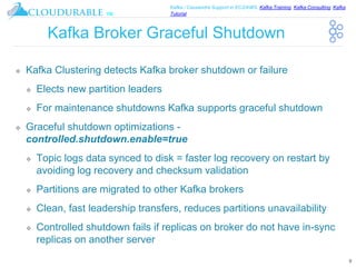 ™
Kafka / Cassandra Support in EC2/AWS. Kafka Training, Kafka Consulting, Kafka
Tutorial
Kafka Broker Graceful Shutdown
❖ Kafka Clustering detects Kafka broker shutdown or failure
❖ Elects new partition leaders
❖ For maintenance shutdowns Kafka supports graceful shutdown
❖ Graceful shutdown optimizations -
controlled.shutdown.enable=true
❖ Topic logs data synced to disk = faster log recovery on restart by
avoiding log recovery and checksum validation
❖ Partitions are migrated to other Kafka brokers
❖ Clean, fast leadership transfers, reduces partitions unavailability
❖ Controlled shutdown fails if replicas on broker do not have in-sync
replicas on another server
9
 