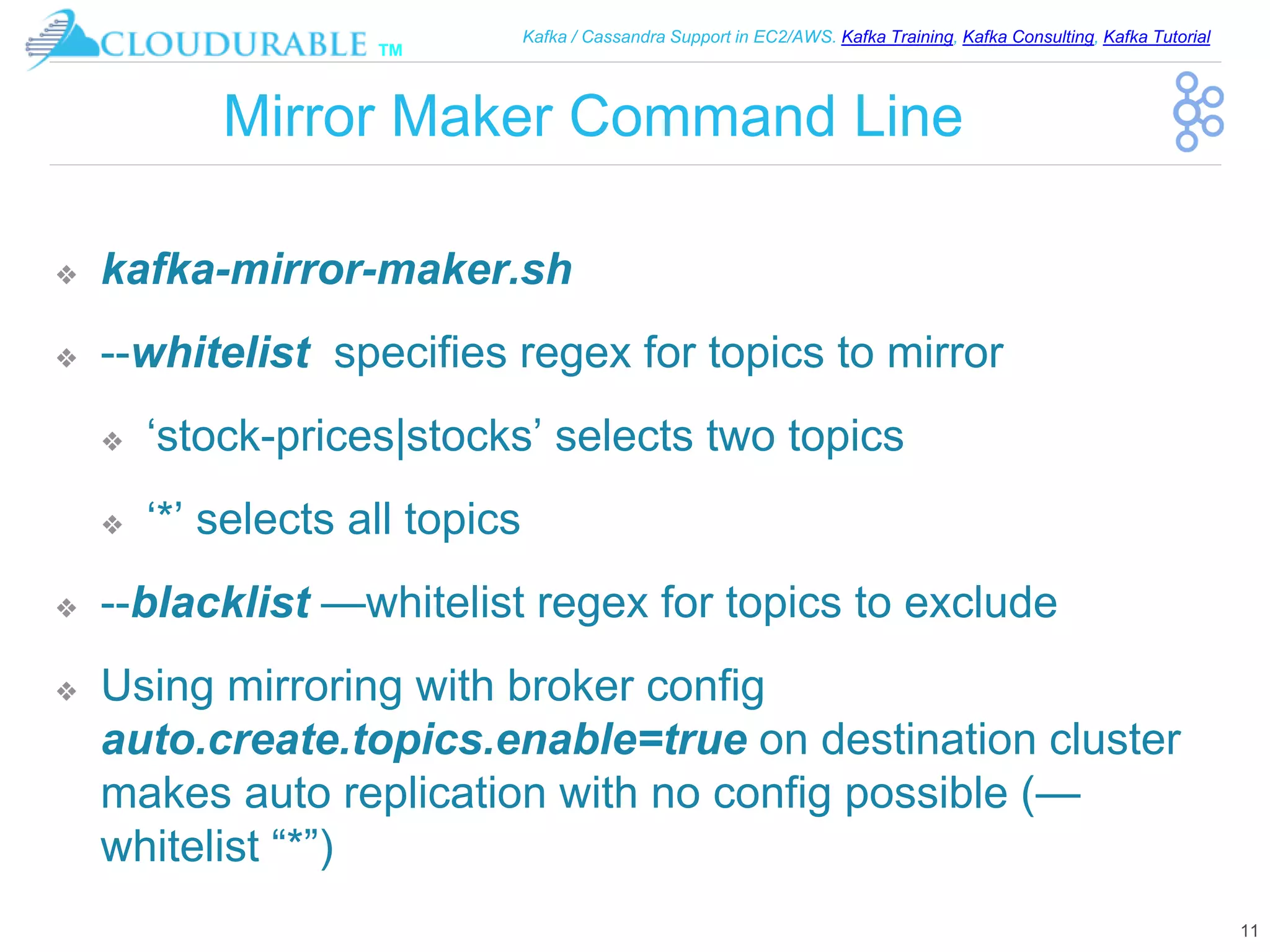 ™
Kafka / Cassandra Support in EC2/AWS. Kafka Training, Kafka Consulting, Kafka Tutorial
Mirror Maker Command Line
❖ kafka-mirror-maker.sh
❖ --whitelist specifies regex for topics to mirror
❖ ‘stock-prices|stocks’ selects two topics
❖ ‘*’ selects all topics
❖ --blacklist —whitelist regex for topics to exclude
❖ Using mirroring with broker config
auto.create.topics.enable=true on destination cluster
makes auto replication with no config possible (—
whitelist “*”)
11
 
