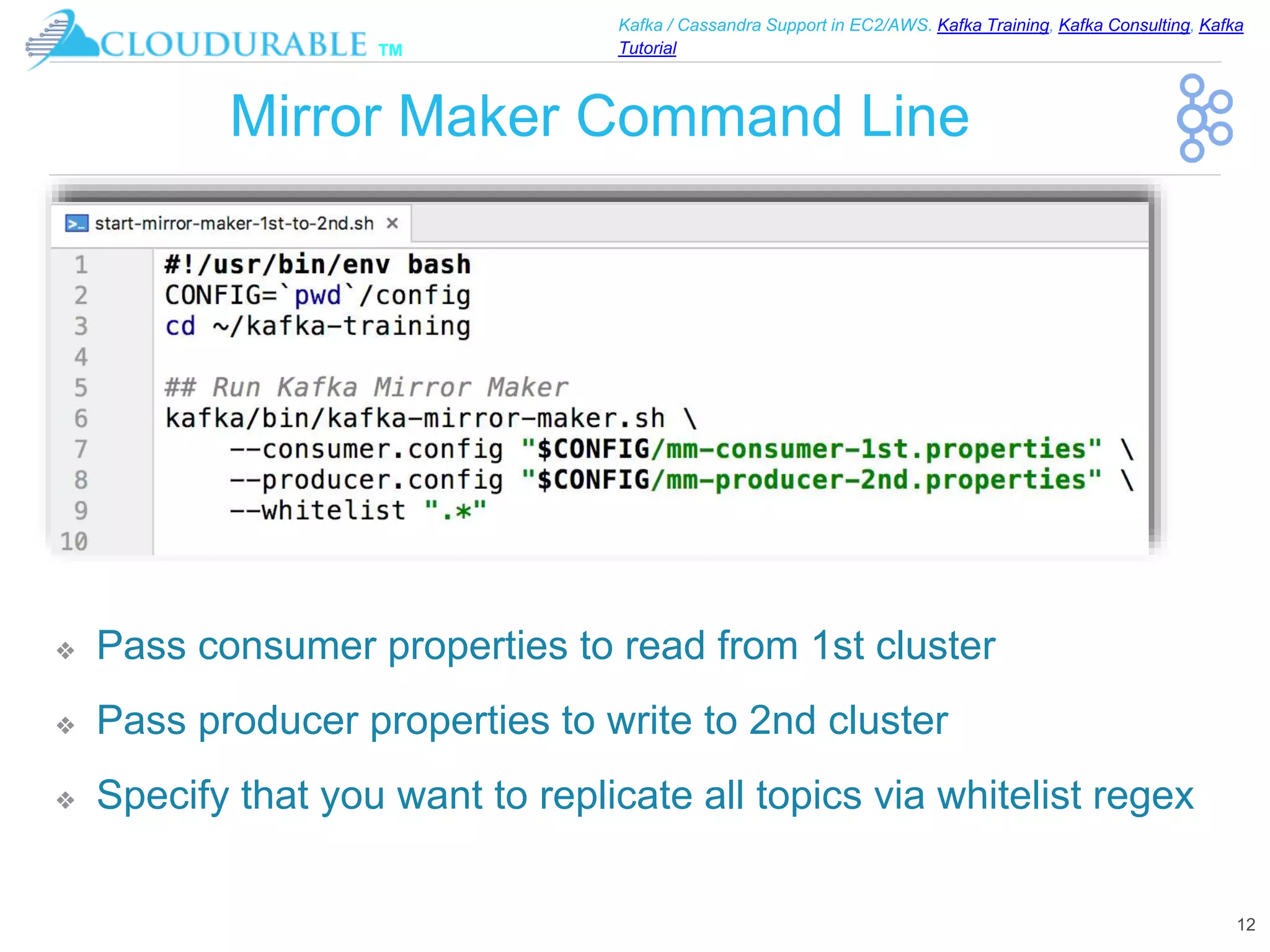 ™
Kafka / Cassandra Support in EC2/AWS. Kafka Training, Kafka Consulting, Kafka
Tutorial
Mirror Maker Command Line
12
❖ Pass consumer properties to read from 1st cluster
❖ Pass producer properties to write to 2nd cluster
❖ Specify that you want to replicate all topics via whitelist regex
 