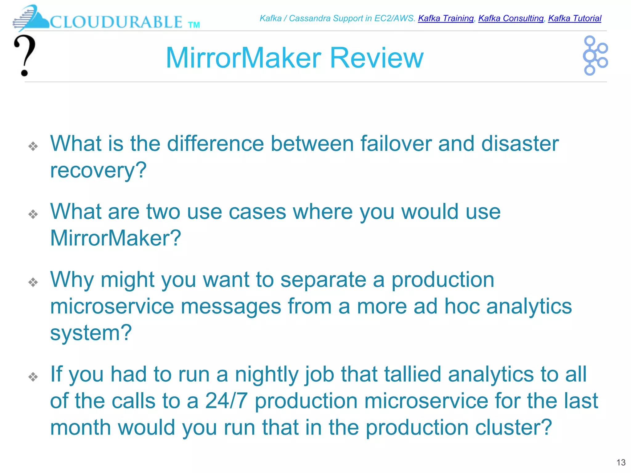™
Kafka / Cassandra Support in EC2/AWS. Kafka Training, Kafka Consulting, Kafka Tutorial
MirrorMaker Review
❖ What is the difference between failover and disaster
recovery?
❖ What are two use cases where you would use
MirrorMaker?
❖ Why might you want to separate a production
microservice messages from a more ad hoc analytics
system?
❖ If you had to run a nightly job that tallied analytics to all
of the calls to a 24/7 production microservice for the last
month would you run that in the production cluster?
13
 