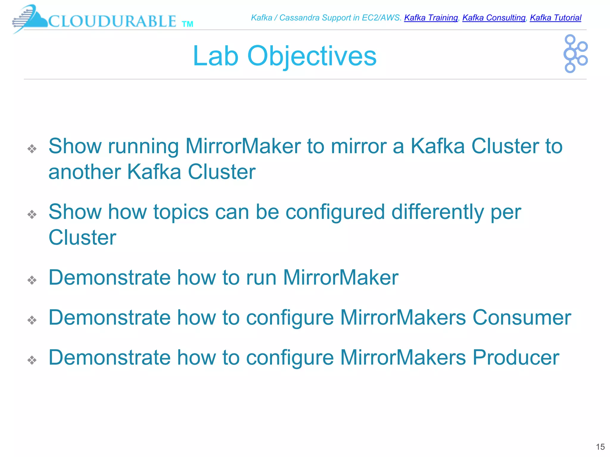 ™
Kafka / Cassandra Support in EC2/AWS. Kafka Training, Kafka Consulting, Kafka Tutorial
Lab Objectives
❖ Show running MirrorMaker to mirror a Kafka Cluster to
another Kafka Cluster
❖ Show how topics can be configured differently per
Cluster
❖ Demonstrate how to run MirrorMaker
❖ Demonstrate how to configure MirrorMakers Consumer
❖ Demonstrate how to configure MirrorMakers Producer
15
 