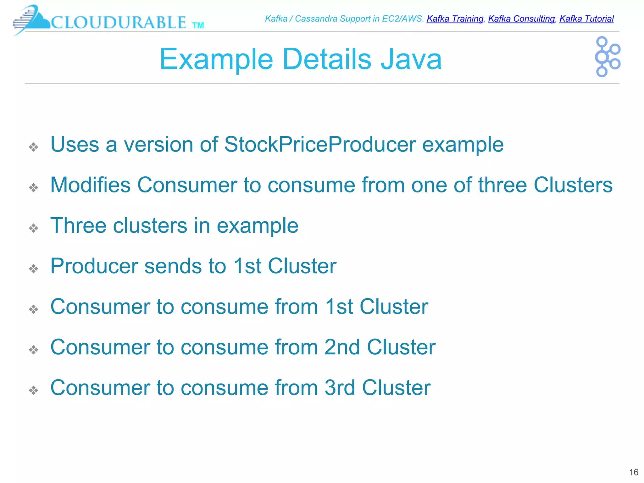 ™
Kafka / Cassandra Support in EC2/AWS. Kafka Training, Kafka Consulting, Kafka Tutorial
Example Details Java
❖ Uses a version of StockPriceProducer example
❖ Modifies Consumer to consume from one of three Clusters
❖ Three clusters in example
❖ Producer sends to 1st Cluster
❖ Consumer to consume from 1st Cluster
❖ Consumer to consume from 2nd Cluster
❖ Consumer to consume from 3rd Cluster
16
 