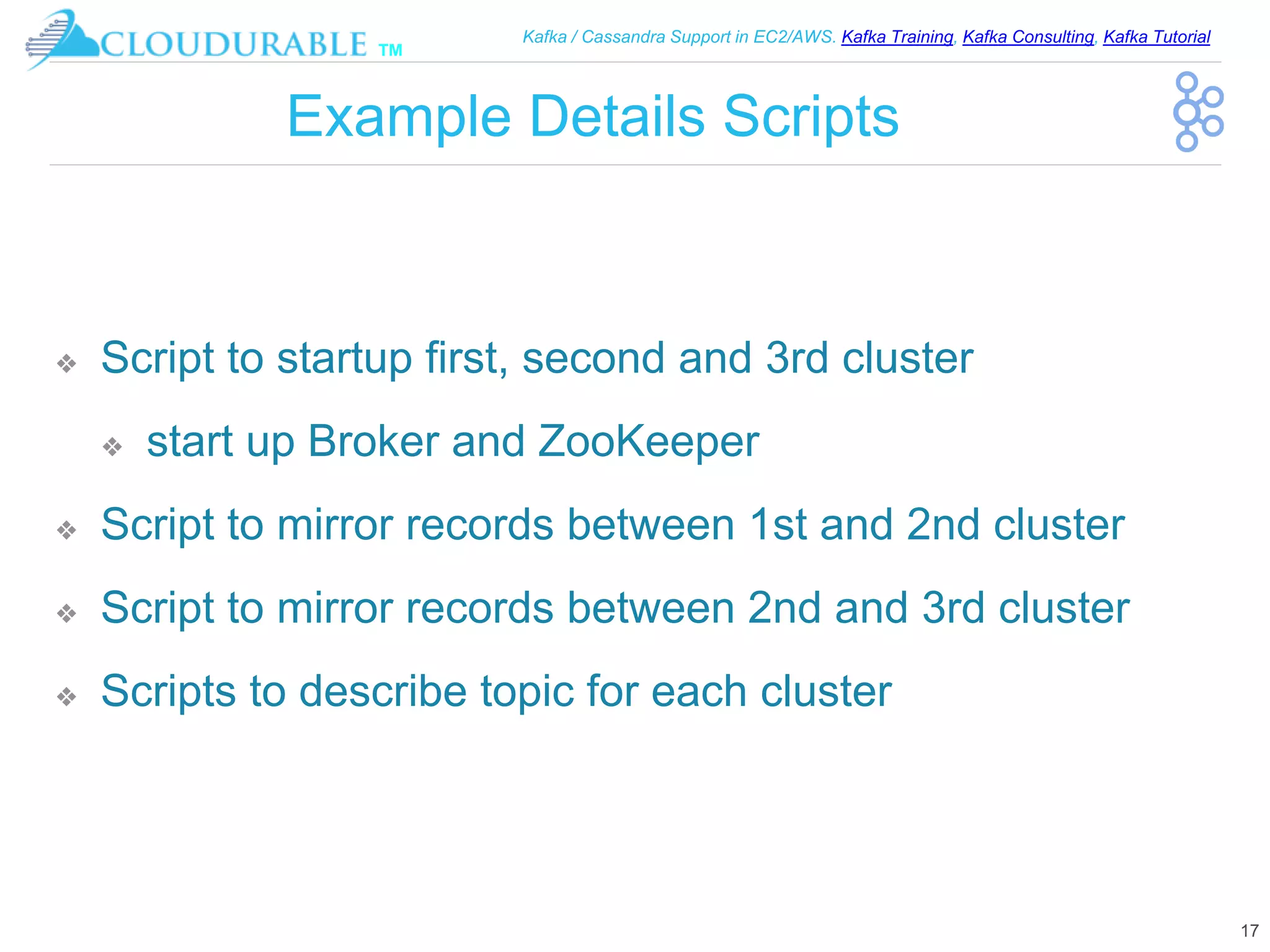 ™
Kafka / Cassandra Support in EC2/AWS. Kafka Training, Kafka Consulting, Kafka Tutorial
Example Details Scripts
❖ Script to startup first, second and 3rd cluster
❖ start up Broker and ZooKeeper
❖ Script to mirror records between 1st and 2nd cluster
❖ Script to mirror records between 2nd and 3rd cluster
❖ Scripts to describe topic for each cluster
17
 