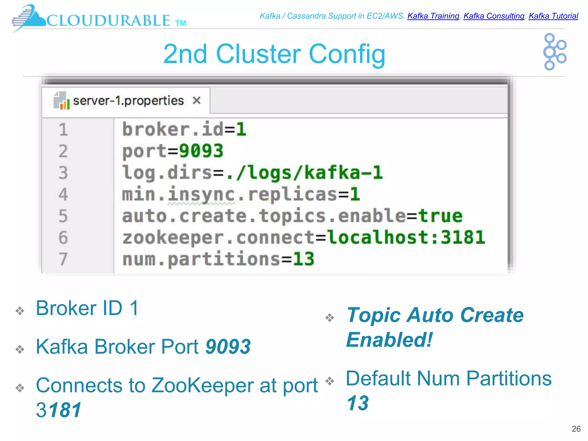™
Kafka / Cassandra Support in EC2/AWS. Kafka Training, Kafka Consulting, Kafka Tutorial
2nd Cluster Config
❖ Broker ID 1
❖ Kafka Broker Port 9093
❖ Connects to ZooKeeper at port
3181
26
❖ Topic Auto Create
Enabled!
❖ Default Num Partitions
13
 