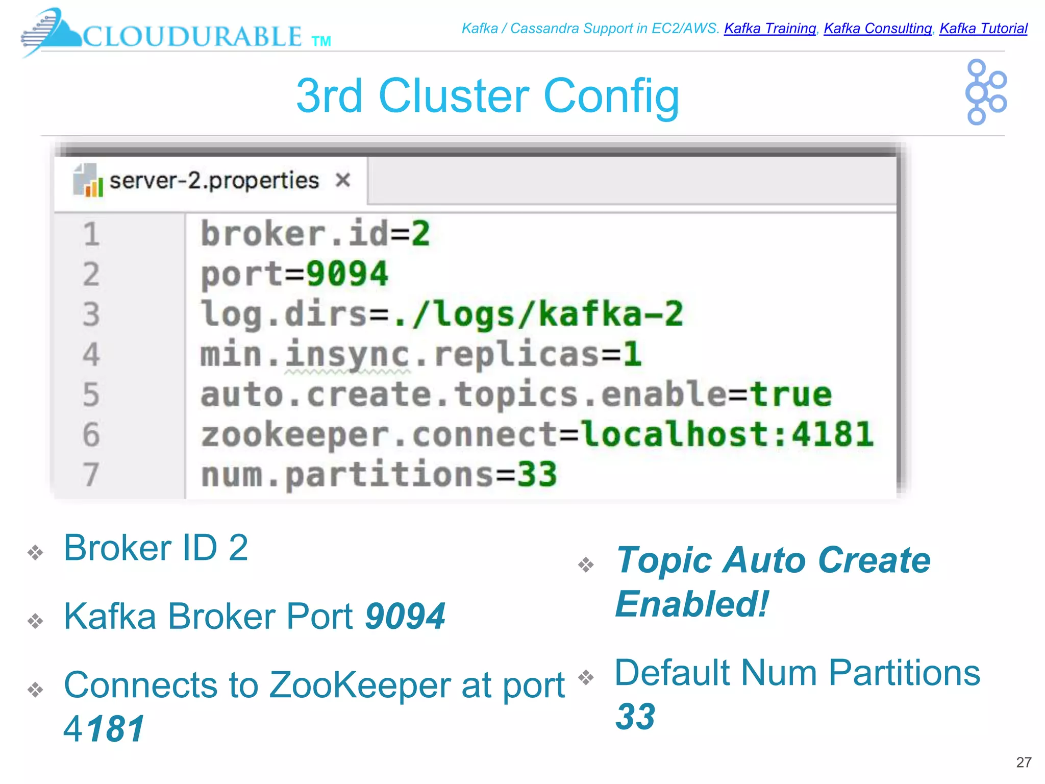 ™
Kafka / Cassandra Support in EC2/AWS. Kafka Training, Kafka Consulting, Kafka Tutorial
3rd Cluster Config
❖ Broker ID 2
❖ Kafka Broker Port 9094
❖ Connects to ZooKeeper at port
4181
27
❖ Topic Auto Create
Enabled!
❖ Default Num Partitions
33
 