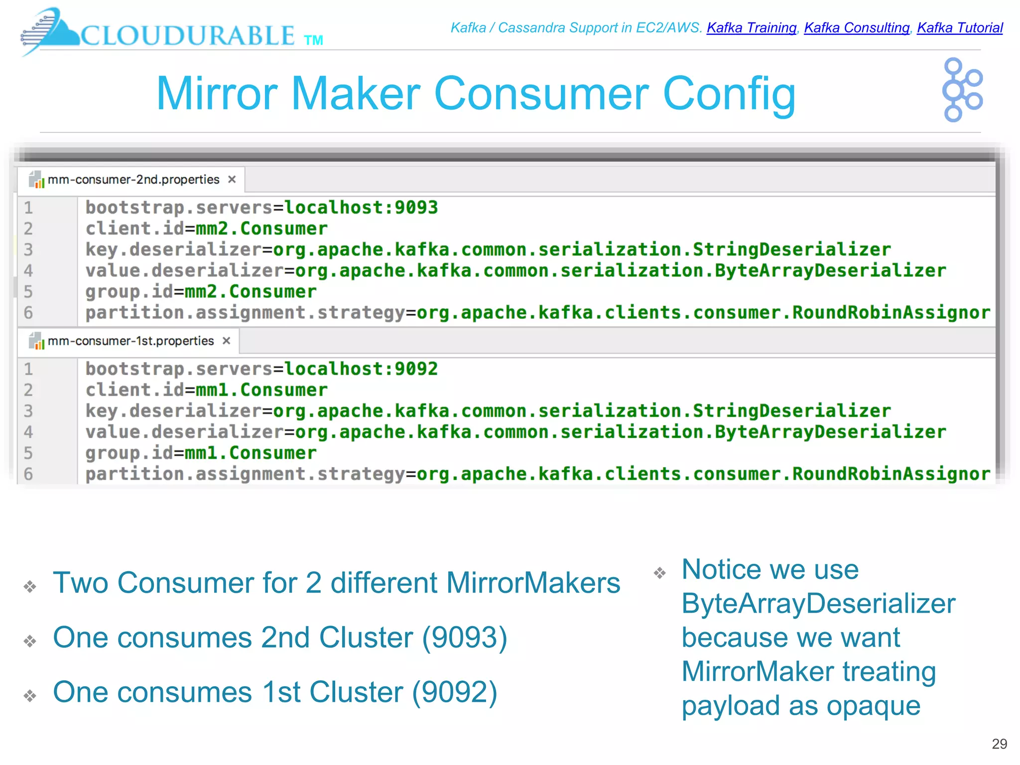 ™
Kafka / Cassandra Support in EC2/AWS. Kafka Training, Kafka Consulting, Kafka Tutorial
Mirror Maker Consumer Config
❖ Two Consumer for 2 different MirrorMakers
❖ One consumes 2nd Cluster (9093)
❖ One consumes 1st Cluster (9092)
29
❖ Notice we use
ByteArrayDeserializer
because we want
MirrorMaker treating
payload as opaque
 