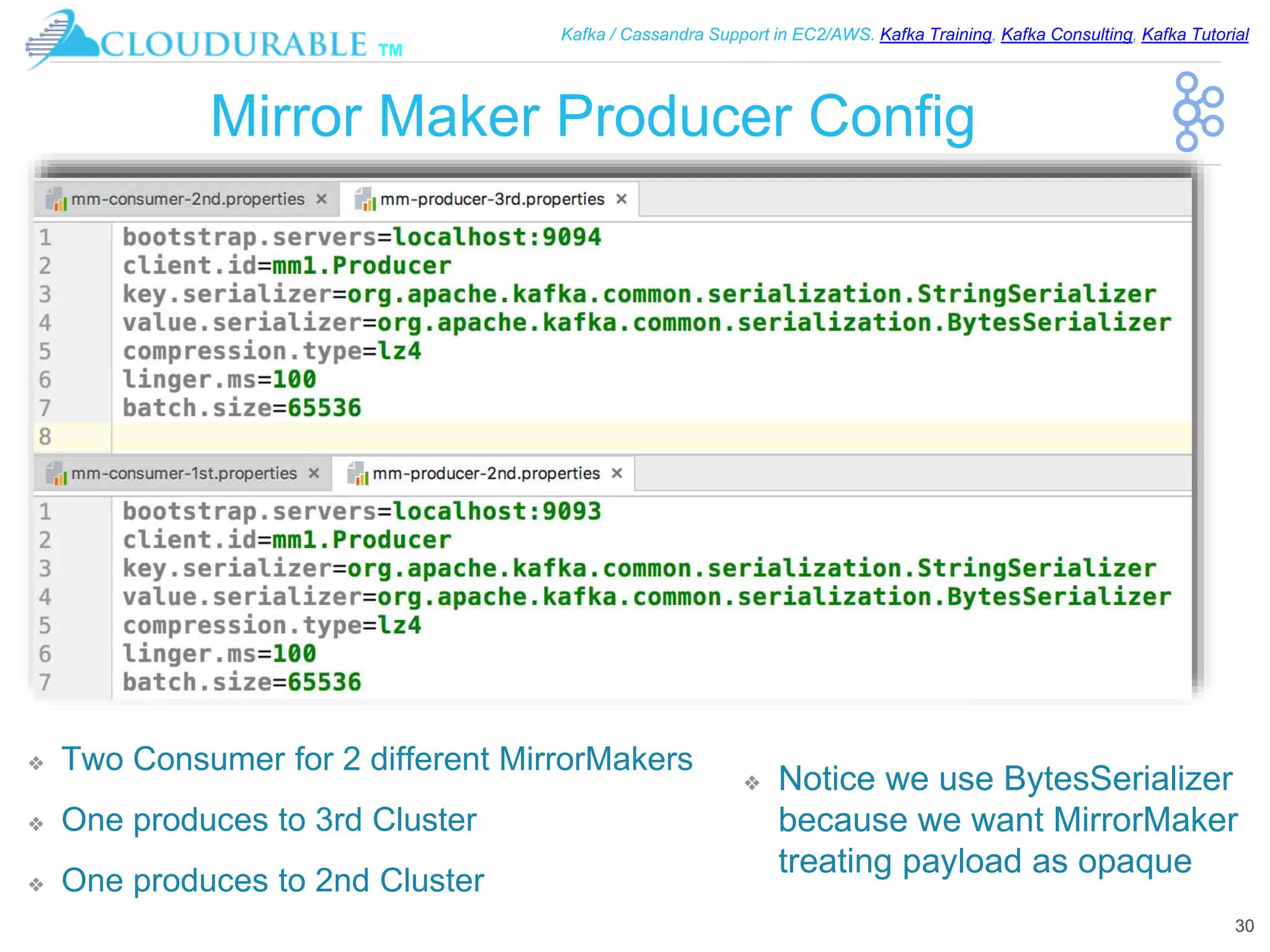 ™
Kafka / Cassandra Support in EC2/AWS. Kafka Training, Kafka Consulting, Kafka Tutorial
Mirror Maker Producer Config
❖ Two Consumer for 2 different MirrorMakers
❖ One produces to 3rd Cluster
❖ One produces to 2nd Cluster
30
❖ Notice we use BytesSerializer
because we want MirrorMaker
treating payload as opaque
 
