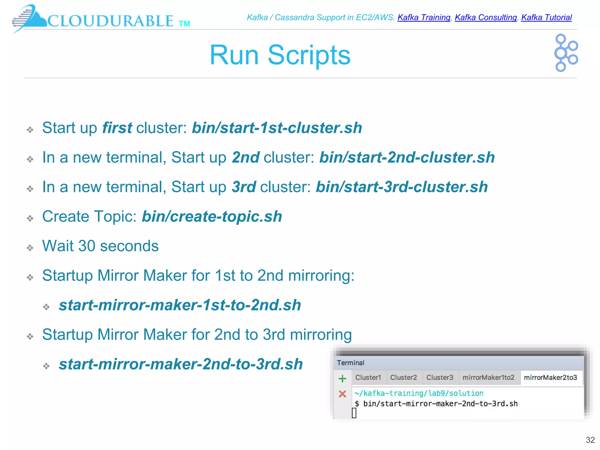 ™
Kafka / Cassandra Support in EC2/AWS. Kafka Training, Kafka Consulting, Kafka Tutorial
Run Scripts
❖ Start up first cluster: bin/start-1st-cluster.sh
❖ In a new terminal, Start up 2nd cluster: bin/start-2nd-cluster.sh
❖ In a new terminal, Start up 3rd cluster: bin/start-3rd-cluster.sh
❖ Create Topic: bin/create-topic.sh
❖ Wait 30 seconds
❖ Startup Mirror Maker for 1st to 2nd mirroring:
❖ start-mirror-maker-1st-to-2nd.sh
❖ Startup Mirror Maker for 2nd to 3rd mirroring
❖ start-mirror-maker-2nd-to-3rd.sh
32
 