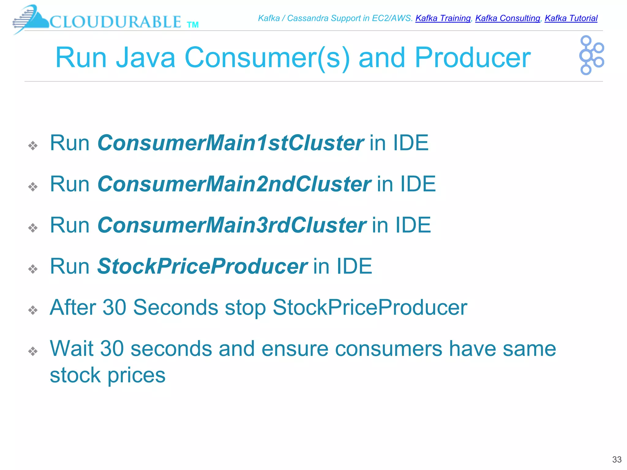 ™
Kafka / Cassandra Support in EC2/AWS. Kafka Training, Kafka Consulting, Kafka Tutorial
Run Java Consumer(s) and Producer
❖ Run ConsumerMain1stCluster in IDE
❖ Run ConsumerMain2ndCluster in IDE
❖ Run ConsumerMain3rdCluster in IDE
❖ Run StockPriceProducer in IDE
❖ After 30 Seconds stop StockPriceProducer
❖ Wait 30 seconds and ensure consumers have same
stock prices
33
 
