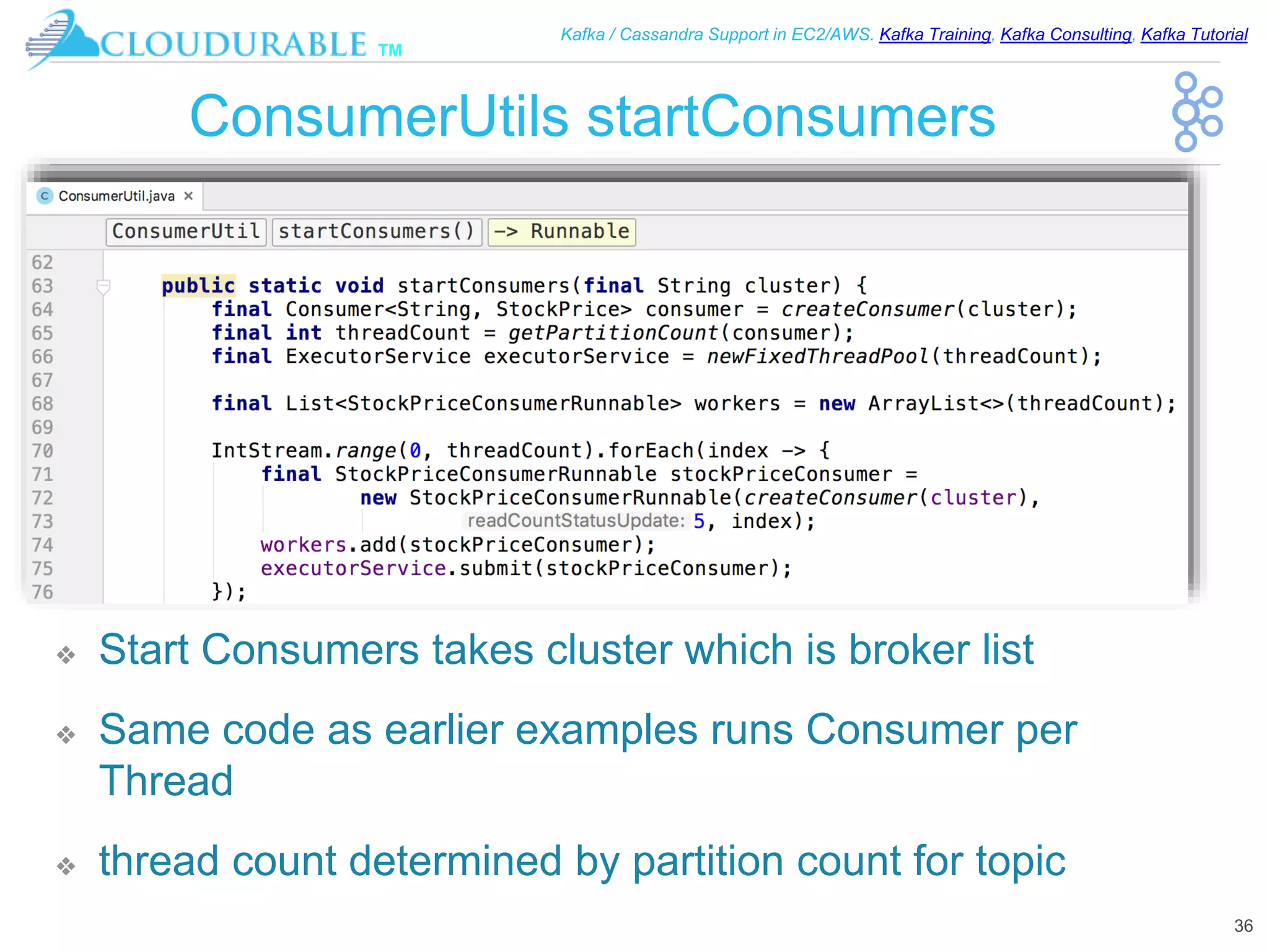 ™
Kafka / Cassandra Support in EC2/AWS. Kafka Training, Kafka Consulting, Kafka Tutorial
ConsumerUtils startConsumers
❖ Start Consumers takes cluster which is broker list
❖ Same code as earlier examples runs Consumer per
Thread
❖ thread count determined by partition count for topic
36
 