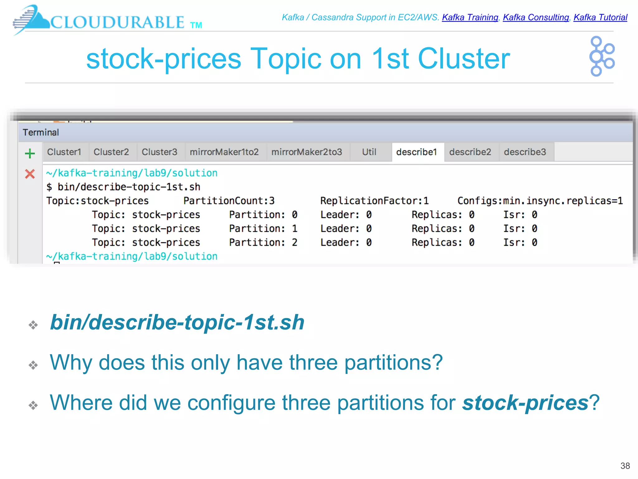 ™
Kafka / Cassandra Support in EC2/AWS. Kafka Training, Kafka Consulting, Kafka Tutorial
stock-prices Topic on 1st Cluster
❖ bin/describe-topic-1st.sh
❖ Why does this only have three partitions?
❖ Where did we configure three partitions for stock-prices?
38
 