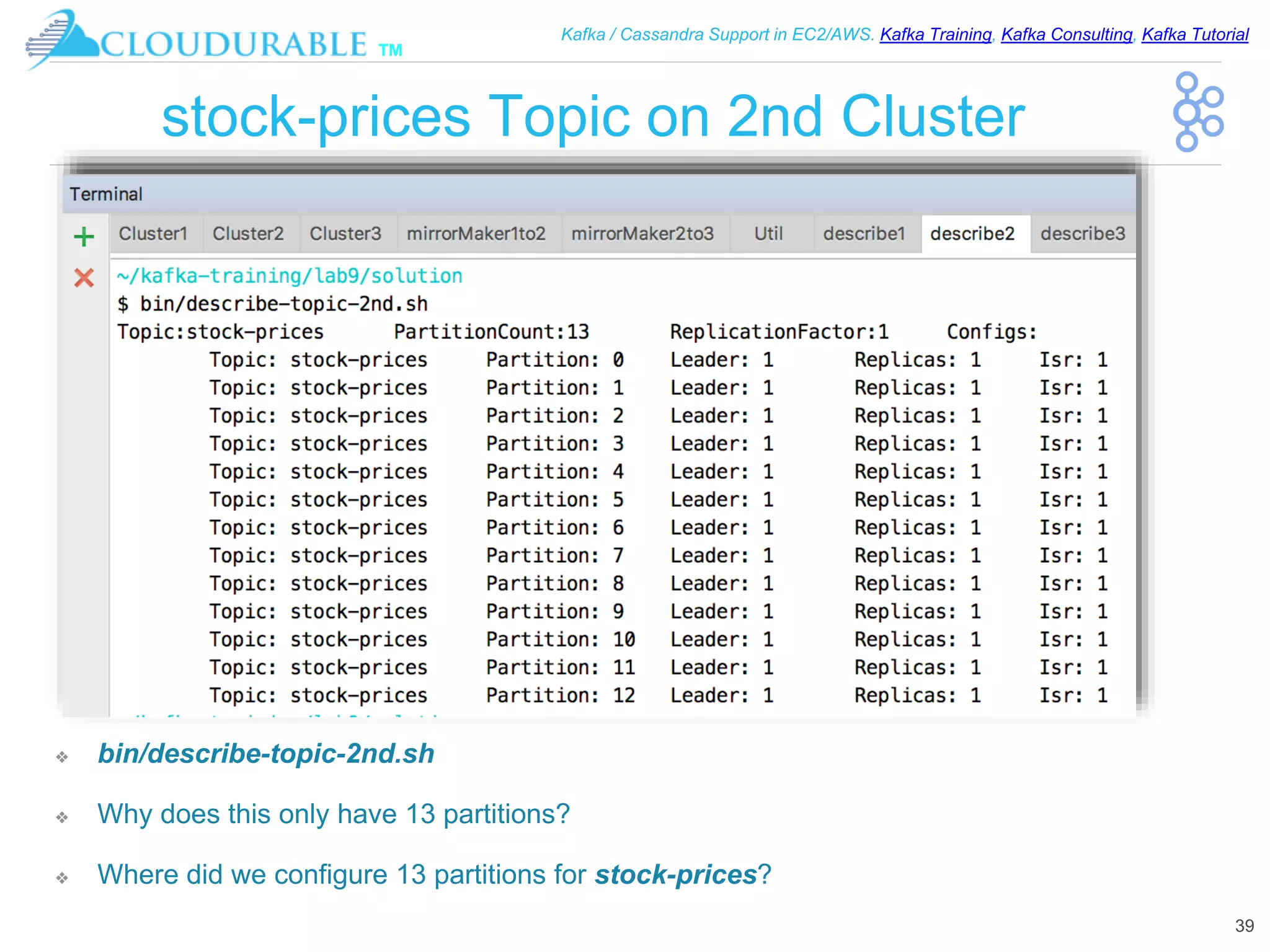 ™
Kafka / Cassandra Support in EC2/AWS. Kafka Training, Kafka Consulting, Kafka Tutorial
stock-prices Topic on 2nd Cluster
❖ bin/describe-topic-2nd.sh
❖ Why does this only have 13 partitions?
❖ Where did we configure 13 partitions for stock-prices?
39
 