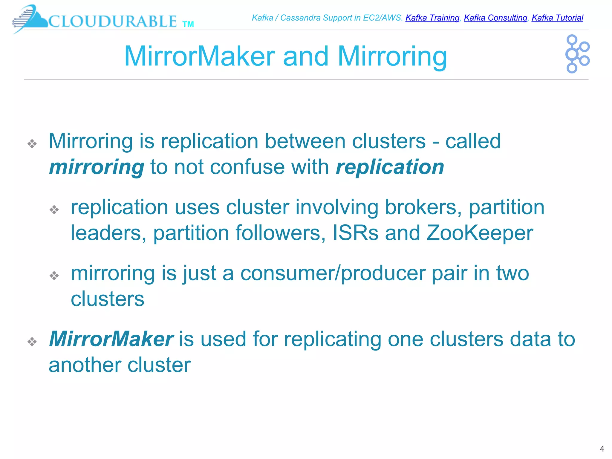 ™
Kafka / Cassandra Support in EC2/AWS. Kafka Training, Kafka Consulting, Kafka Tutorial
MirrorMaker and Mirroring
❖ Mirroring is replication between clusters - called
mirroring to not confuse with replication
❖ replication uses cluster involving brokers, partition
leaders, partition followers, ISRs and ZooKeeper
❖ mirroring is just a consumer/producer pair in two
clusters
❖ MirrorMaker is used for replicating one clusters data to
another cluster
4
 