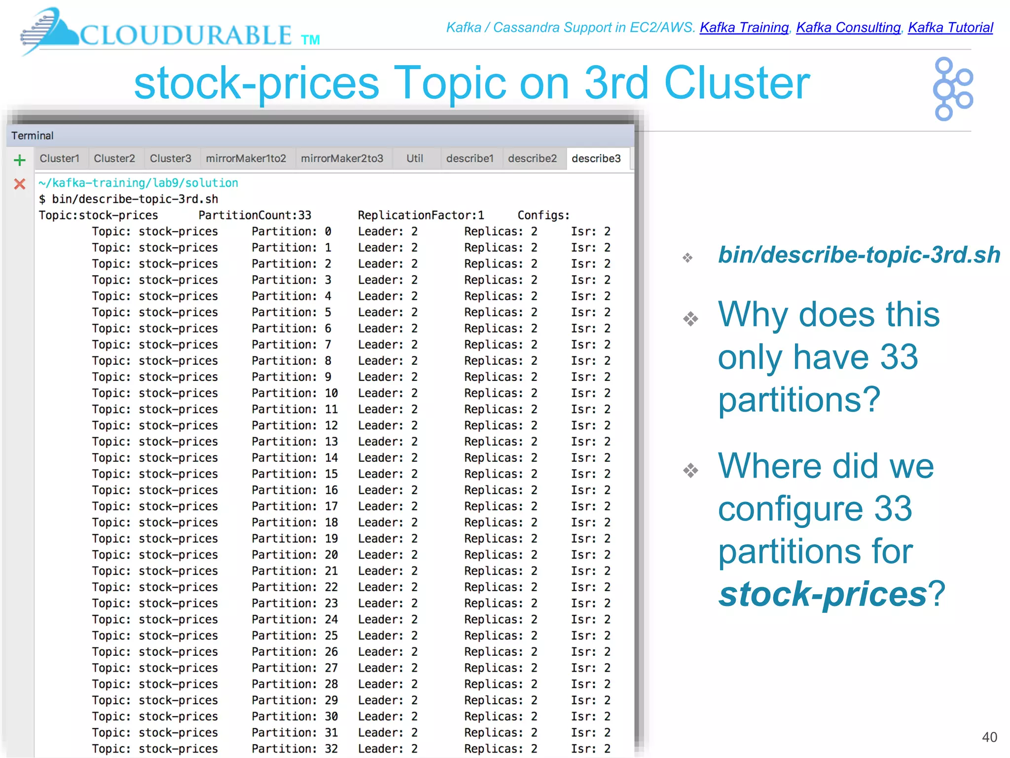 ™
Kafka / Cassandra Support in EC2/AWS. Kafka Training, Kafka Consulting, Kafka Tutorial
stock-prices Topic on 3rd Cluster
❖ bin/describe-topic-3rd.sh
❖ Why does this
only have 33
partitions?
❖ Where did we
configure 33
partitions for
stock-prices?
40
 
