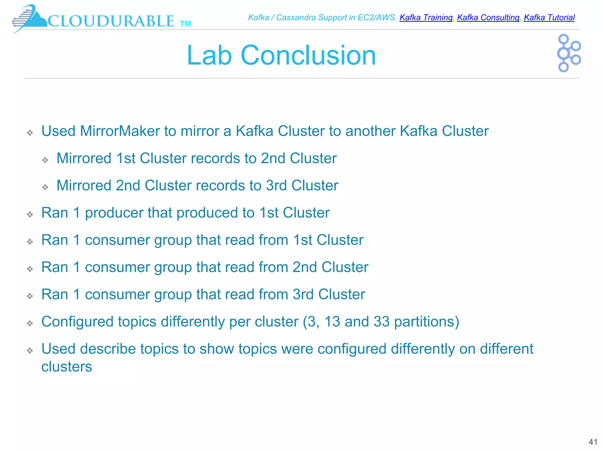 ™
Kafka / Cassandra Support in EC2/AWS. Kafka Training, Kafka Consulting, Kafka Tutorial
Lab Conclusion
❖ Used MirrorMaker to mirror a Kafka Cluster to another Kafka Cluster
❖ Mirrored 1st Cluster records to 2nd Cluster
❖ Mirrored 2nd Cluster records to 3rd Cluster
❖ Ran 1 producer that produced to 1st Cluster
❖ Ran 1 consumer group that read from 1st Cluster
❖ Ran 1 consumer group that read from 2nd Cluster
❖ Ran 1 consumer group that read from 3rd Cluster
❖ Configured topics differently per cluster (3, 13 and 33 partitions)
❖ Used describe topics to show topics were configured differently on different
clusters
41
 