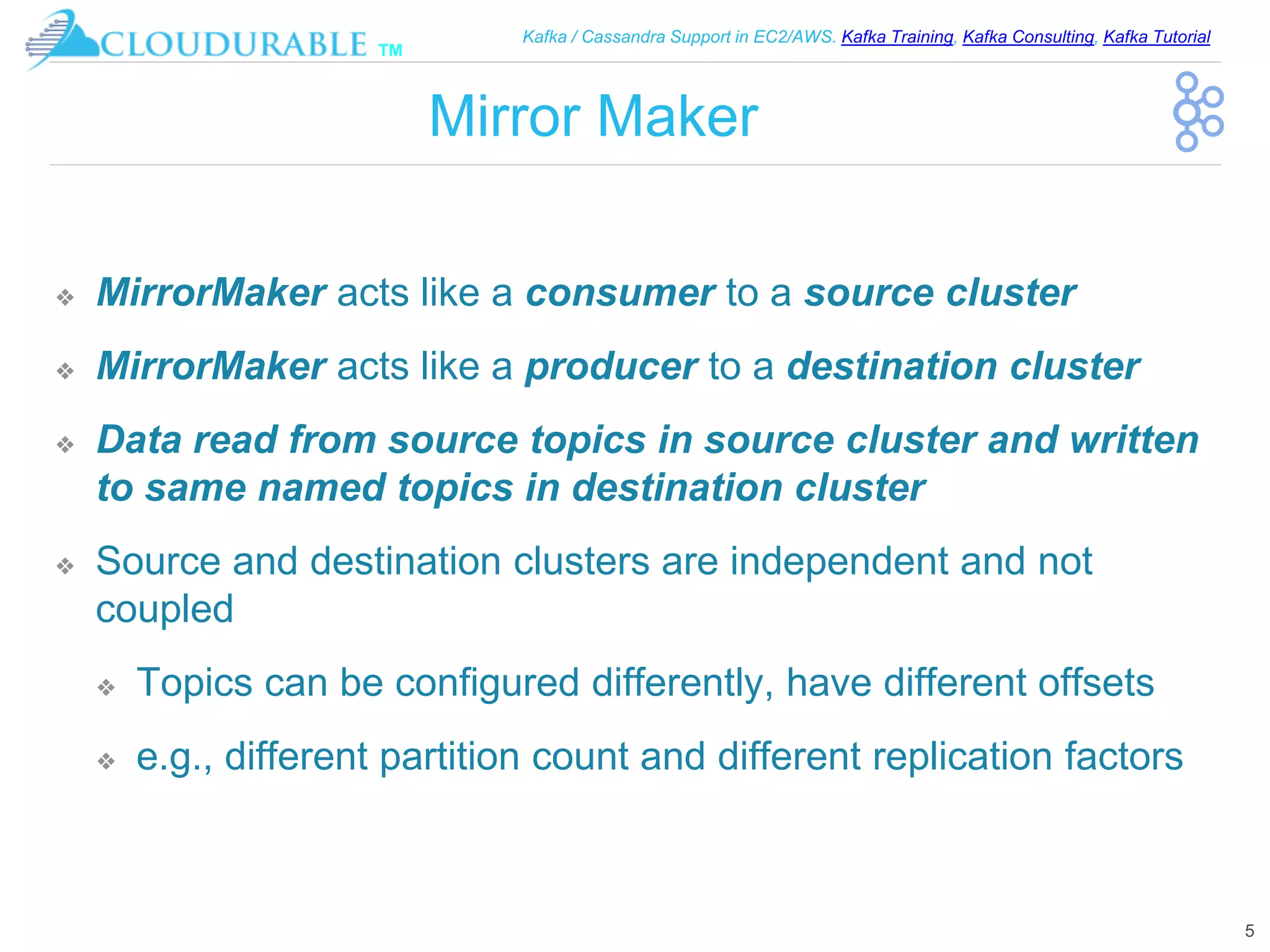 ™
Kafka / Cassandra Support in EC2/AWS. Kafka Training, Kafka Consulting, Kafka Tutorial
Mirror Maker
❖ MirrorMaker acts like a consumer to a source cluster
❖ MirrorMaker acts like a producer to a destination cluster
❖ Data read from source topics in source cluster and written
to same named topics in destination cluster
❖ Source and destination clusters are independent and not
coupled
❖ Topics can be configured differently, have different offsets
❖ e.g., different partition count and different replication factors
5
 