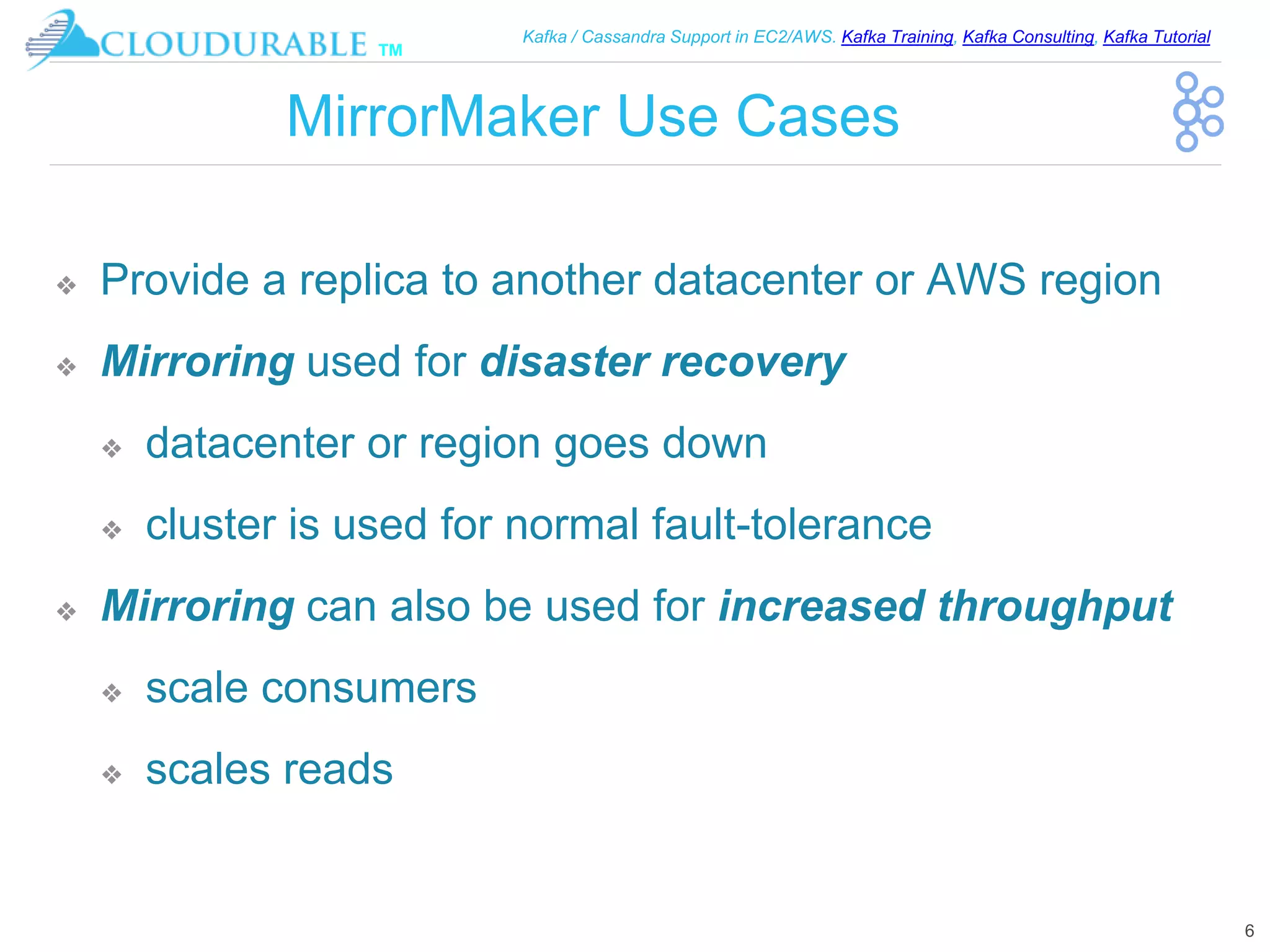 ™
Kafka / Cassandra Support in EC2/AWS. Kafka Training, Kafka Consulting, Kafka Tutorial
MirrorMaker Use Cases
❖ Provide a replica to another datacenter or AWS region
❖ Mirroring used for disaster recovery
❖ datacenter or region goes down
❖ cluster is used for normal fault-tolerance
❖ Mirroring can also be used for increased throughput
❖ scale consumers
❖ scales reads
6
 