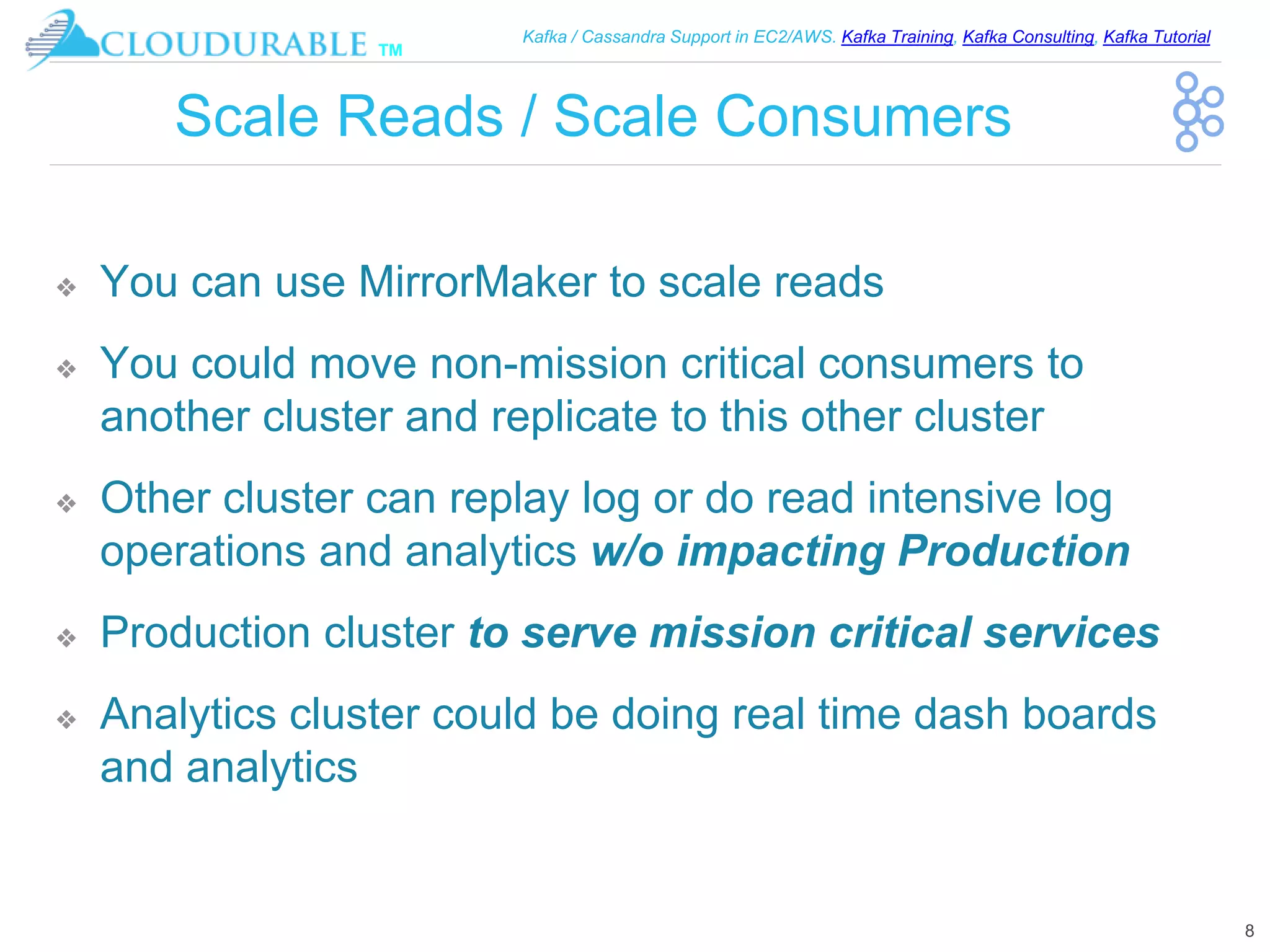 ™
Kafka / Cassandra Support in EC2/AWS. Kafka Training, Kafka Consulting, Kafka Tutorial
Scale Reads / Scale Consumers
❖ You can use MirrorMaker to scale reads
❖ You could move non-mission critical consumers to
another cluster and replicate to this other cluster
❖ Other cluster can replay log or do read intensive log
operations and analytics w/o impacting Production
❖ Production cluster to serve mission critical services
❖ Analytics cluster could be doing real time dash boards
and analytics
8
 