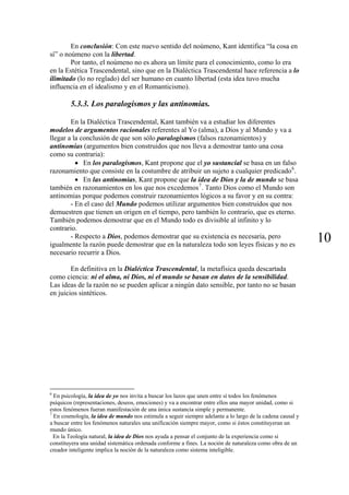 En conclusión: Con este nuevo sentido del noúmeno, Kant identifica “la cosa en
sí” o noúmeno con la libertad.
        Por tanto, el noúmeno no es ahora un límite para el conocimiento, como lo era
en la Estética Trascendental, sino que en la Dialéctica Trascendental hace referencia a lo
ilimitado (lo no reglado) del ser humano en cuanto libertad (esta idea tuvo mucha
influencia en el idealismo y en el Romanticismo).

        5.3.3. Los paralogismos y las antinomias.

        En la Dialéctica Trascendental, Kant también va a estudiar los diferentes
modelos de argumentos racionales referentes al Yo (alma), a Dios y al Mundo y va a
llegar a la conclusión de que son sólo paralogismos (falsos razonamientos) y
antinomias (argumentos bien construidos que nos lleva a demostrar tanto una cosa
como su contraria):
          • En los paralogismos, Kant propone que el yo sustancial se basa en un falso
razonamiento que consiste en la costumbre de atribuir un sujeto a cualquier predicado 6 .
          • En las antinomias, Kant propone que la idea de Dios y la de mundo se basa
también en razonamientos en los que nos excedemos 7 . Tanto Dios como el Mundo son
antinomias porque podemos construir razonamientos lógicos a su favor y en su contra:
        - En el caso del Mundo podemos utilizar argumentos bien construidos que nos
demuestren que tienen un origen en el tiempo, pero también lo contrario, que es eterno.
También podemos demostrar que en el Mundo todo es divisible al infinito y lo
contrario.
        - Respecto a Dios, podemos demostrar que su existencia es necesaria, pero
igualmente la razón puede demostrar que en la naturaleza todo son leyes físicas y no es
                                                                                                            10
necesario recurrir a Dios.

        En definitiva en la Dialéctica Trascendental, la metafísica queda descartada
como ciencia: ni el alma, ni Dios, ni el mundo se basan en datos de la sensibilidad.
Las ideas de la razón no se pueden aplicar a ningún dato sensible, por tanto no se basan
en juicios sintéticos.




6
  En psicología, la idea de yo nos invita a buscar los lazos que unen entre sí todos los fenómenos
psíquicos (representaciones, deseos, emociones) y va a encontrar entre ellos una mayor unidad, como si
estos fenómenos fueran manifestación de una única sustancia simple y permanente.
7
  En cosmología, la idea de mundo nos estimula a seguir siempre adelante a lo largo de la cadena causal y
a buscar entre los fenómenos naturales una unificación siempre mayor, como si éstos constituyeran un
mundo único.
  En la Teología natural, la idea de Dios nos ayuda a pensar el conjunto de la experiencia como si
constituyera una unidad sistemática ordenada conforme a fines. La noción de naturaleza como obra de un
creador inteligente implica la noción de la naturaleza como sistema inteligible.
 