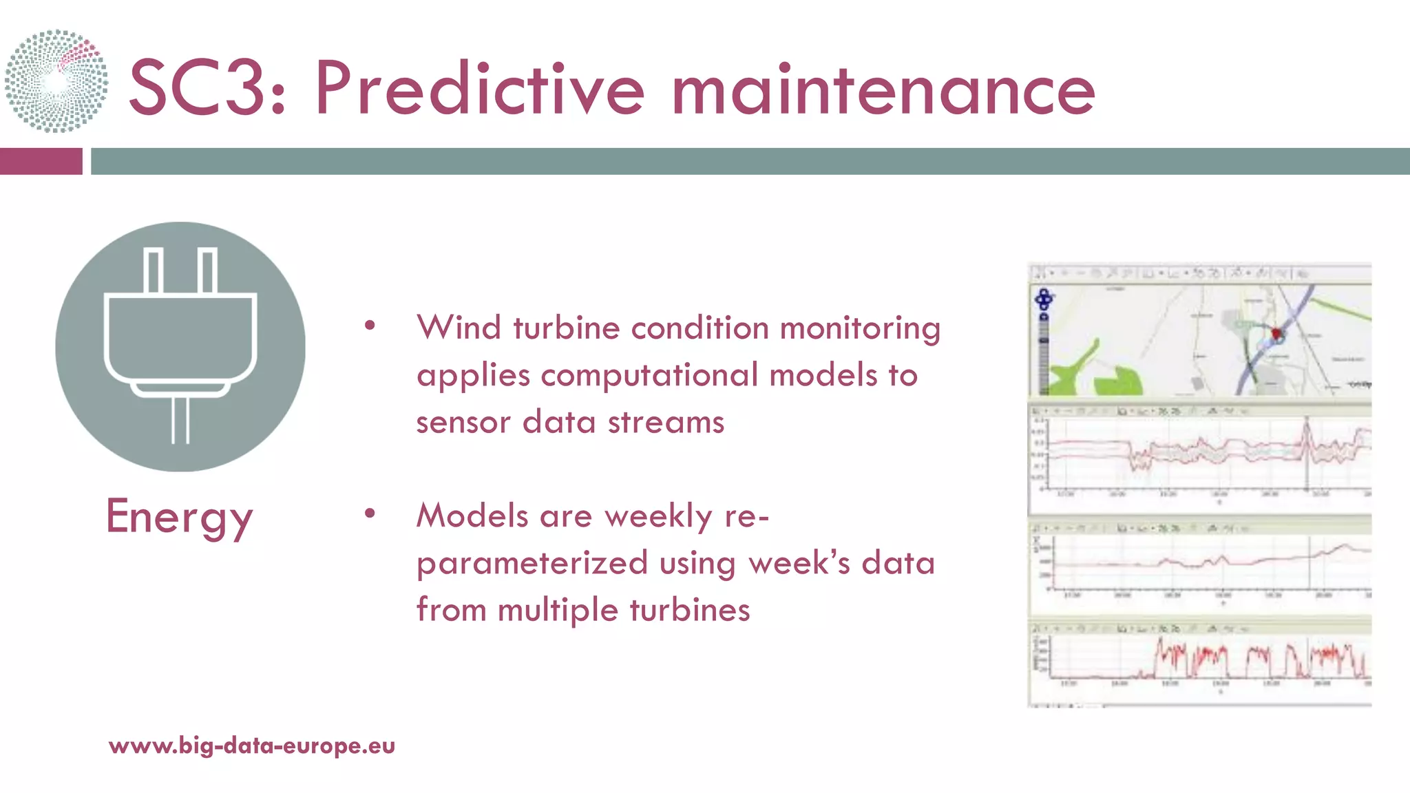 SC3: Predictive maintenance
20-oct.-16www.big-data-europe.eu
Energy
• Wind turbine condition monitoring
applies computational models to
sensor data streams
• Models are weekly re-
parameterized using week’s data
from multiple turbines
 