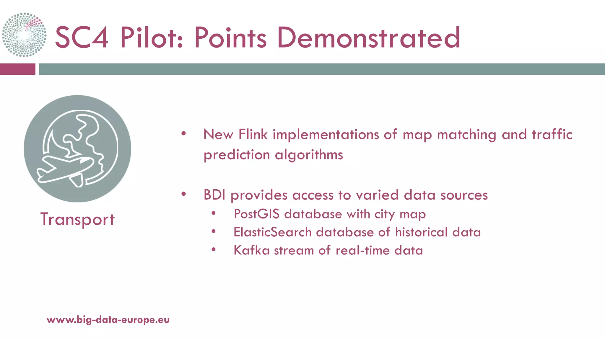 SC4 Pilot: Points Demonstrated
20-oct.-16www.big-data-europe.eu
Transport
• New Flink implementations of map matching and traffic
prediction algorithms
• BDI provides access to varied data sources
• PostGIS database with city map
• ElasticSearch database of historical data
• Kafka stream of real-time data
 