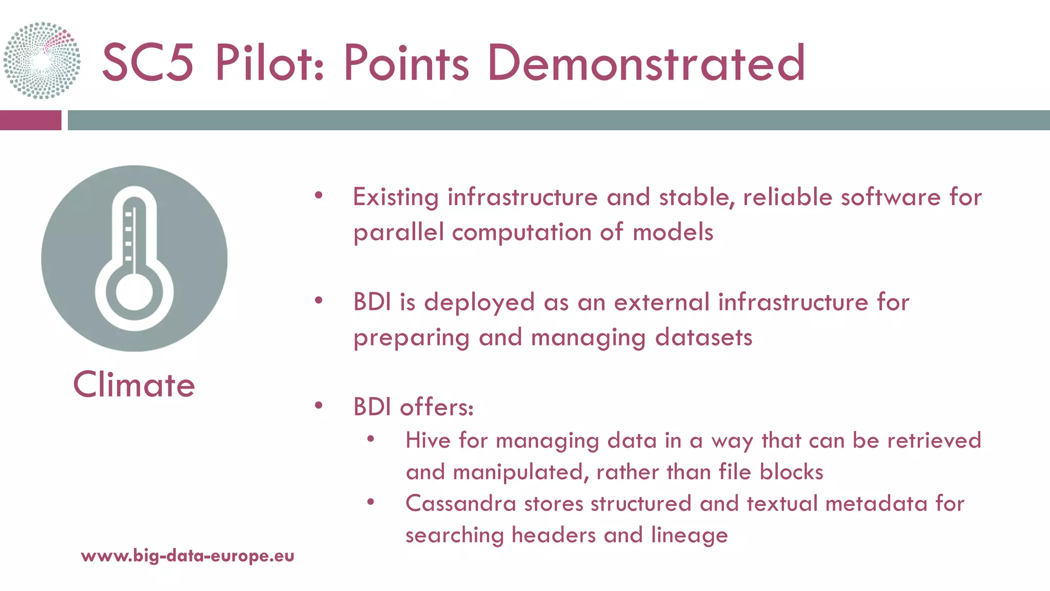 SC5 Pilot: Points Demonstrated
20-oct.-16www.big-data-europe.eu
Climate
• Existing infrastructure and stable, reliable software for
parallel computation of models
• BDI is deployed as an external infrastructure for
preparing and managing datasets
• BDI offers:
• Hive for managing data in a way that can be retrieved
and manipulated, rather than file blocks
• Cassandra stores structured and textual metadata for
searching headers and lineage
 
