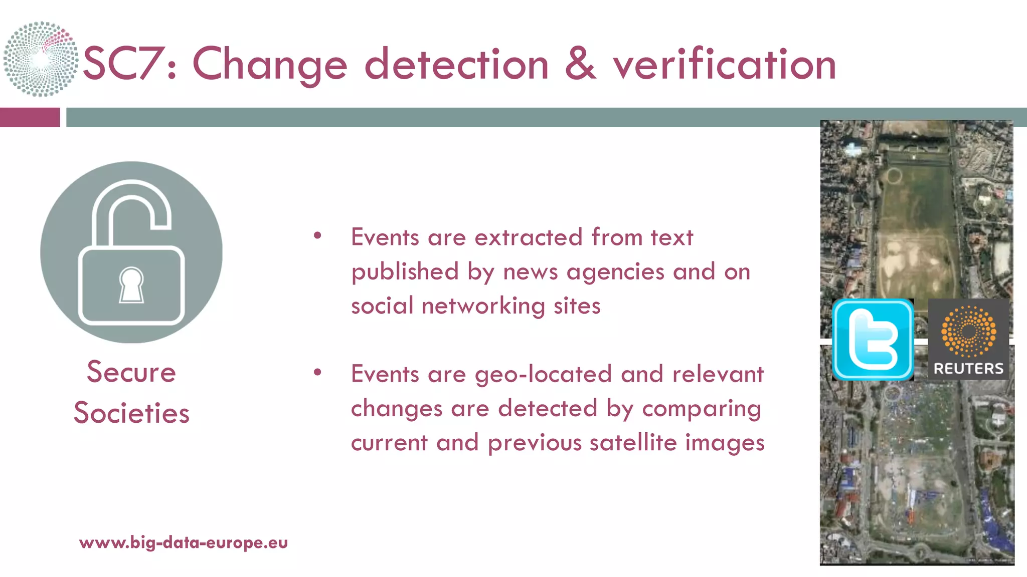 SC7: Change detection & verification
20-oct.-16www.big-data-europe.eu
Secure
Societies
• Events are extracted from text
published by news agencies and on
social networking sites
• Events are geo-located and relevant
changes are detected by comparing
current and previous satellite images
 