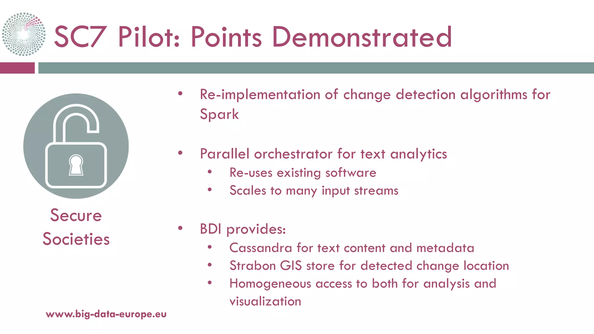 SC7 Pilot: Points Demonstrated
20-oct.-16www.big-data-europe.eu
Secure
Societies
• Re-implementation of change detection algorithms for
Spark
• Parallel orchestrator for text analytics
• Re-uses existing software
• Scales to many input streams
• BDI provides:
• Cassandra for text content and metadata
• Strabon GIS store for detected change location
• Homogeneous access to both for analysis and
visualization
 