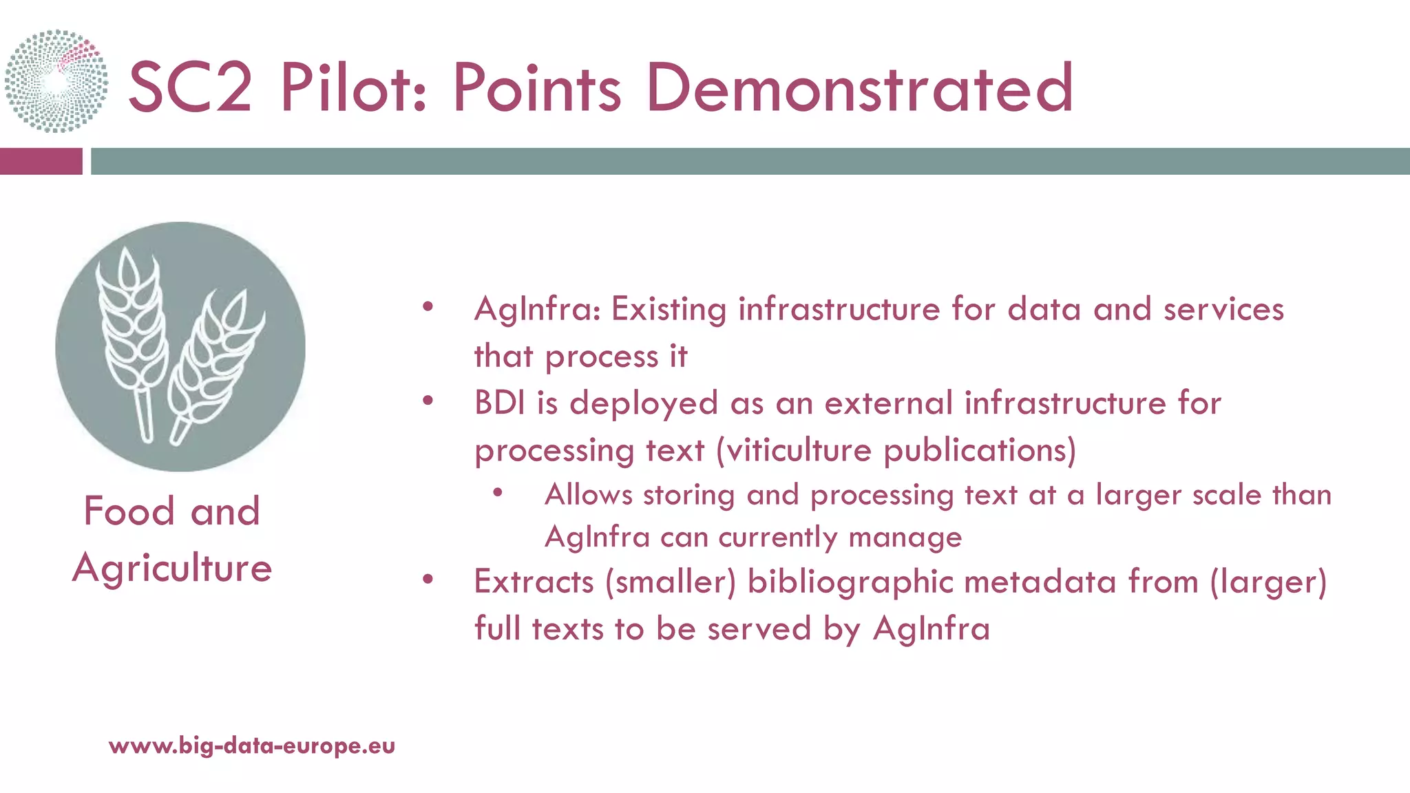SC2 Pilot: Points Demonstrated
20-oct.-16www.big-data-europe.eu
Food and
Agriculture
• AgInfra: Existing infrastructure for data and services
that process it
• BDI is deployed as an external infrastructure for
processing text (viticulture publications)
• Allows storing and processing text at a larger scale than
AgInfra can currently manage
• Extracts (smaller) bibliographic metadata from (larger)
full texts to be served by AgInfra
 