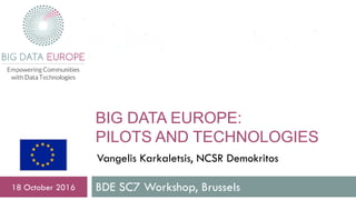 BIG DATA EUROPE:
PILOTS AND TECHNOLOGIES
BDE SC7 Workshop, Brussels18 October 2016
Vangelis Karkaletsis, NCSR Demokritos
 