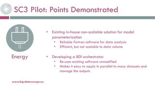 SC3 Pilot: Points Demonstrated
20-oct.-16www.big-data-europe.eu
Energy
• Existing in-house non-scalable solution for model
parameterization
• Reliable Fortran software for data analysis
• Efficient, but not scalable to data volume
• Developing a BDI orchestrator
• Re-uses existing software unmodified
• Makes it easy to apply in parallel to many datasets and
manage the outputs
 