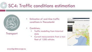 SC4: Traffic conditions estimation
20-oct.-16www.big-data-europe.eu
Transport
• Estimation of real-time traffic
conditions in Thessaloniki
• Combines:
• Traffic modelling from historical
data
• Current measurements from a taxi
fleet of 1200 vehicles
 