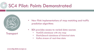 SC4 Pilot: Points Demonstrated
20-oct.-16www.big-data-europe.eu
Transport
• New Flink implementations of map matching and traffic
prediction algorithms
• BDI provides access to varied data sources
• PostGIS database with city map
• ElasticSearch database of historical data
• Kafka stream of real-time data
 
