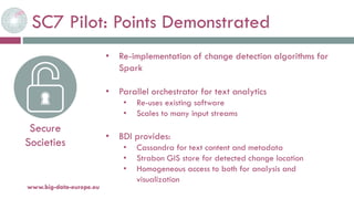 SC7 Pilot: Points Demonstrated
20-oct.-16www.big-data-europe.eu
Secure
Societies
• Re-implementation of change detection algorithms for
Spark
• Parallel orchestrator for text analytics
• Re-uses existing software
• Scales to many input streams
• BDI provides:
• Cassandra for text content and metadata
• Strabon GIS store for detected change location
• Homogeneous access to both for analysis and
visualization
 