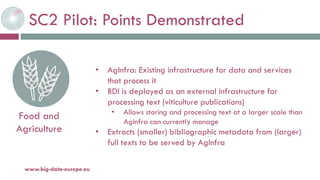 SC2 Pilot: Points Demonstrated
20-oct.-16www.big-data-europe.eu
Food and
Agriculture
• AgInfra: Existing infrastructure for data and services
that process it
• BDI is deployed as an external infrastructure for
processing text (viticulture publications)
• Allows storing and processing text at a larger scale than
AgInfra can currently manage
• Extracts (smaller) bibliographic metadata from (larger)
full texts to be served by AgInfra
 