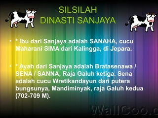 SILSILAH
          DINASTI SANJAYA

• * Ibu dari Sanjaya adalah SANAHA, cucu
  Maharani SIMA dari Kalingga, di Jepara.

• * Ayah dari Sanjaya adalah Bratasenawa /
  SENA / SANNA, Raja Galuh ketiga. Sena
  adalah cucu Wretikandayun dari putera
  bungsunya, Mandiminyak, raja Galuh kedua
  (702-709 M).
 